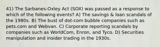 41) The Sarbanes-Oxley Act (SOX) was passed as a response to which of the following events? A) The savings & loan scandals of the 1980s. B) The bust of dot-com bubble companies such as pets.com and Webvan. C) Corporate reporting scandals by companies such as WorldCom, Enron, and Tyco. D) Securities manipulation and insider trading in the 1930s.