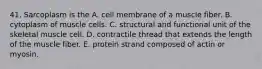 41. Sarcoplasm is the A. cell membrane of a muscle fiber. B. cytoplasm of muscle cells. C. structural and functional unit of the skeletal muscle cell. D. contractile thread that extends the length of the muscle fiber. E. protein strand composed of actin or myosin.