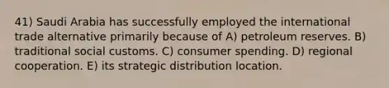 41) Saudi Arabia has successfully employed the international trade alternative primarily because of A) petroleum reserves. B) traditional social customs. C) consumer spending. D) regional cooperation. E) its strategic distribution location.