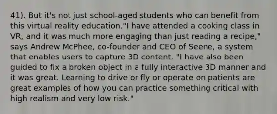 41). But it's not just school-aged students who can benefit from this virtual reality education."I have attended a cooking class in VR, and it was much more engaging than just reading a recipe," says Andrew McPhee, co-founder and CEO of Seene, a system that enables users to capture 3D content. "I have also been guided to fix a broken object in a fully interactive 3D manner and it was great. Learning to drive or fly or operate on patients are great examples of how you can practice something critical with high realism and very low risk."