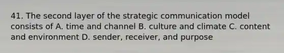 41. The second layer of the strategic communication model consists of A. time and channel B. culture and climate C. content and environment D. sender, receiver, and purpose