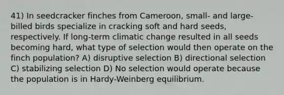 41) In seedcracker finches from Cameroon, small- and large-billed birds specialize in cracking soft and hard seeds, respectively. If long-term climatic change resulted in all seeds becoming hard, what type of selection would then operate on the finch population? A) disruptive selection B) directional selection C) stabilizing selection D) No selection would operate because the population is in Hardy-Weinberg equilibrium.