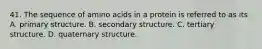 41. The sequence of amino acids in a protein is referred to as its A. primary structure. B. secondary structure. C. tertiary structure. D. quaternary structure.