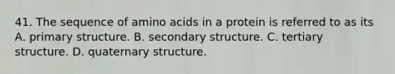 41. The sequence of amino acids in a protein is referred to as its A. primary structure. B. secondary structure. C. tertiary structure. D. quaternary structure.