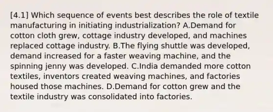 [4.1] Which sequence of events best describes the role of textile manufacturing in initiating industrialization? A.Demand for cotton cloth grew, cottage industry developed, and machines replaced cottage industry. B.The flying shuttle was developed, demand increased for a faster weaving machine, and the spinning jenny was developed. C.India demanded more cotton textiles, inventors created weaving machines, and factories housed those machines. D.Demand for cotton grew and the textile industry was consolidated into factories.