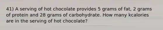 41) A serving of hot chocolate provides 5 grams of fat, 2 grams of protein and 28 grams of carbohydrate. How many kcalories are in the serving of hot chocolate?