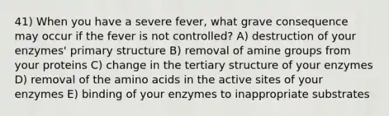 41) When you have a severe fever, what grave consequence may occur if the fever is not controlled? A) destruction of your enzymes' primary structure B) removal of amine groups from your proteins C) change in the tertiary structure of your enzymes D) removal of the amino acids in the active sites of your enzymes E) binding of your enzymes to inappropriate substrates