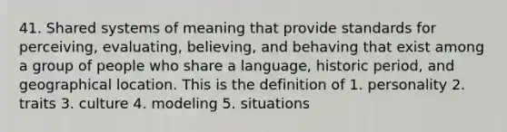 41. Shared systems of meaning that provide standards for perceiving, evaluating, believing, and behaving that exist among a group of people who share a language, historic period, and geographical location. This is the definition of 1. personality 2. traits 3. culture 4. modeling 5. situations