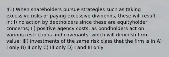 41) When shareholders pursue strategies such as taking excessive risks or paying excessive dividends, these will result in: I) no action by debtholders since these are equityholder concerns; II) positive agency costs, as bondholders act on various restrictions and covenants, which will diminish firm value; III) investments of the same risk class that the firm is in A) I only B) II only C) III only D) I and III only