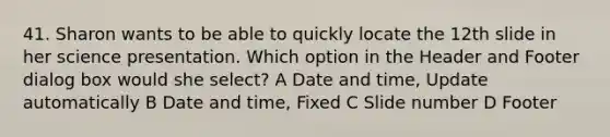 41. Sharon wants to be able to quickly locate the 12th slide in her science presentation. Which option in the Header and Footer dialog box would she select? A Date and time, Update automatically B Date and time, Fixed C Slide number D Footer