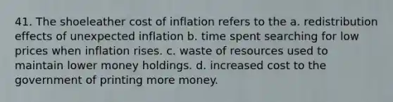 41. The shoeleather cost of inflation refers to the a. redistribution effects of unexpected inflation b. time spent searching for low prices when inflation rises. c. waste of resources used to maintain lower money holdings. d. increased cost to the government of printing more money.