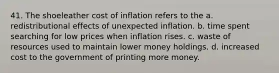 41. The shoeleather cost of inflation refers to the a. redistributional effects of unexpected inflation. b. time spent searching for low prices when inflation rises. c. waste of resources used to maintain lower money holdings. d. increased cost to the government of printing more money.