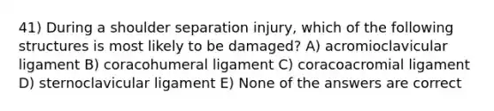 41) During a shoulder separation injury, which of the following structures is most likely to be damaged? A) acromioclavicular ligament B) coracohumeral ligament C) coracoacromial ligament D) sternoclavicular ligament E) None of the answers are correct