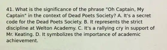 41. What is the significance of the phrase "Oh Captain, My Captain" in the context of Dead Poets Society? A. It's a secret code for the Dead Poets Society. B. It represents the strict discipline at Welton Academy. C. It's a rallying cry in support of Mr. Keating. D. It symbolizes the importance of academic achievement.