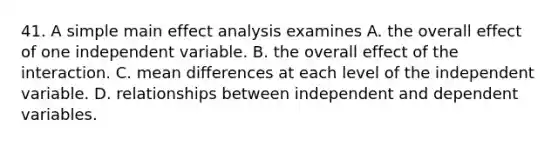 41. A simple main effect analysis examines A. the overall effect of one independent variable. B. the overall effect of the interaction. C. mean differences at each level of the independent variable. D. relationships between independent and dependent variables.