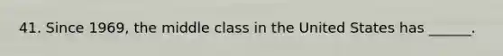 41. Since 1969, the middle class in the United States has ______.