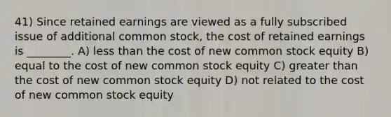 41) Since retained earnings are viewed as a fully subscribed issue of additional common stock, the cost of retained earnings is ________. A) <a href='https://www.questionai.com/knowledge/k7BtlYpAMX-less-than' class='anchor-knowledge'>less than</a> the cost of new common stock equity B) equal to the cost of new common stock equity C) <a href='https://www.questionai.com/knowledge/ktgHnBD4o3-greater-than' class='anchor-knowledge'>greater than</a> the cost of new common stock equity D) not related to the cost of new common stock equity