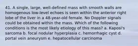 41. A single, large, well-defined mass with smooth walls are homogenous low-level echoes is seen within the anterior right lobe of the liver in a 48-year-old female. No Doppler signals could be obtained within the mass. Which of the following conditions is the most likely etiology of this mass? a. Kaposi's sarcoma b. focal nodular hyperplasia c. hemorrhagic cyst d. portal vein aneurysm e. hepatocellular carcinoma