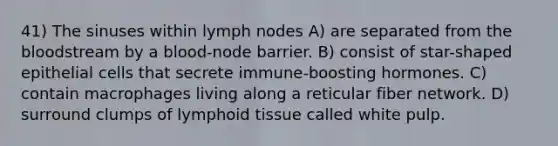 41) The sinuses within lymph nodes A) are separated from the bloodstream by a blood-node barrier. B) consist of star-shaped epithelial cells that secrete immune-boosting hormones. C) contain macrophages living along a reticular fiber network. D) surround clumps of lymphoid tissue called white pulp.