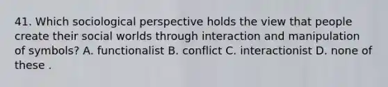 41. Which sociological perspective holds the view that people create their social worlds through interaction and manipulation of symbols? A. functionalist B. conflict C. interactionist D. none of these .