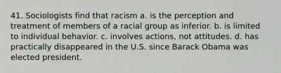 41. Sociologists find that racism a. is the perception and treatment of members of a racial group as inferior. b. is limited to individual behavior. c. involves actions, not attitudes. d. has practically disappeared in the U.S. since Barack Obama was elected president.