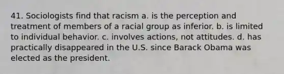 41. Sociologists find that racism a. is the perception and treatment of members of a racial group as inferior. b. is limited to individual behavior. c. involves actions, not attitudes. d. has practically disappeared in the U.S. since Barack Obama was elected as the president.