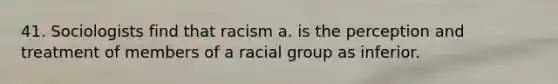 41. Sociologists find that racism a. is the perception and treatment of members of a racial group as inferior.