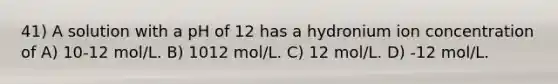 41) A solution with a pH of 12 has a hydronium ion concentration of A) 10-12 mol/L. B) 1012 mol/L. C) 12 mol/L. D) -12 mol/L.