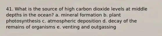 41. What is the source of high carbon dioxide levels at middle depths in the ocean? a. mineral formation b. plant photosynthesis c. atmospheric deposition d. decay of the remains of organisms e. venting and outgassing