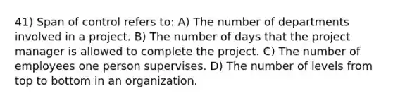 41) Span of control refers to: A) The number of departments involved in a project. B) The number of days that the project manager is allowed to complete the project. C) The number of employees one person supervises. D) The number of levels from top to bottom in an organization.