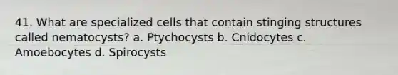 41. What are specialized cells that contain stinging structures called nematocysts? a. Ptychocysts b. Cnidocytes c. Amoebocytes d. Spirocysts