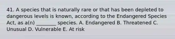 41. A species that is naturally rare or that has been depleted to dangerous levels is known, according to the Endangered Species Act, as a(n) ________ species. A. Endangered B. Threatened C. Unusual D. Vulnerable E. At risk