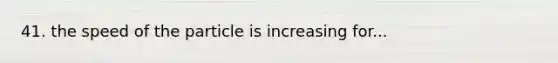 41. the speed of the particle is increasing for...