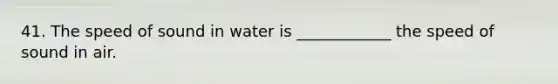 41. The speed of sound in water is ____________ the speed of sound in air.