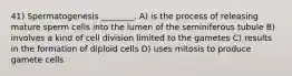 41) Spermatogenesis ________. A) is the process of releasing mature sperm cells into the lumen of the seminiferous tubule B) involves a kind of cell division limited to the gametes C) results in the formation of diploid cells D) uses mitosis to produce gamete cells