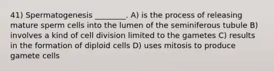 41) Spermatogenesis ________. A) is the process of releasing mature sperm cells into the lumen of the seminiferous tubule B) involves a kind of <a href='https://www.questionai.com/knowledge/kjHVAH8Me4-cell-division' class='anchor-knowledge'>cell division</a> limited to the gametes C) results in the formation of diploid cells D) uses mitosis to produce gamete cells