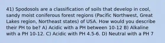 41) Spodosols are a classification of soils that develop in cool, sandy moist coniferous forest regions (Pacific Northwest, Great Lakes region, Northeast states) of USA. How would you describe their PH to be? A) Acidic with a PH between 10-12 B) Alkaline with a PH 10-12. C) Acidic with PH 4.5-6. D) Neutral with a PH 7