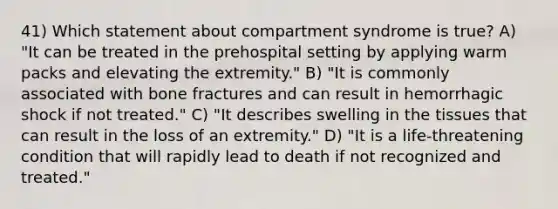 41) Which statement about compartment syndrome is true? A) "It can be treated in the prehospital setting by applying warm packs and elevating the extremity." B) "It is commonly associated with bone fractures and can result in hemorrhagic shock if not treated." C) "It describes swelling in the tissues that can result in the loss of an extremity." D) "It is a life-threatening condition that will rapidly lead to death if not recognized and treated."