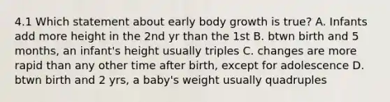 4.1 Which statement about early body growth is true? A. Infants add more height in the 2nd yr than the 1st B. btwn birth and 5 months, an infant's height usually triples C. changes are more rapid than any other time after birth, except for adolescence D. btwn birth and 2 yrs, a baby's weight usually quadruples