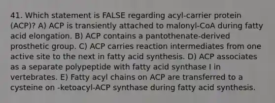 41. Which statement is FALSE regarding acyl-carrier protein (ACP)? A) ACP is transiently attached to malonyl-CoA during fatty acid elongation. B) ACP contains a pantothenate-derived prosthetic group. C) ACP carries reaction intermediates from one active site to the next in fatty acid synthesis. D) ACP associates as a separate polypeptide with fatty acid synthase I in vertebrates. E) Fatty acyl chains on ACP are transferred to a cysteine on -ketoacyl-ACP synthase during fatty acid synthesis.