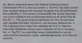 41. ​Which statement about the Federal Communications Commission (FCC) is most accurate? a. ​The FCC has little control over wireless frequencies because Congress has not authorized this authority. b. ​The media is limited with the stories that they can cover related to the government because of censorship by the FCC. c. ​The government established the FCC to distribute and regulate the radio, television, and wireless frequencies. d. ​The Supreme Court ruled that allowing the FCC to regulate interstate telephone service was a violation of the Commerce Act. e. ​The FCC has permitted large corporations to secure control of the telephone, cable, satellite television, and Internet services.