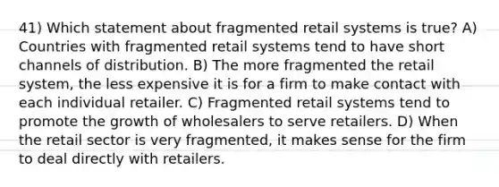 41) Which statement about fragmented retail systems is true? A) Countries with fragmented retail systems tend to have short channels of distribution. B) The more fragmented the retail system, the less expensive it is for a firm to make contact with each individual retailer. C) Fragmented retail systems tend to promote the growth of wholesalers to serve retailers. D) When the retail sector is very fragmented, it makes sense for the firm to deal directly with retailers.