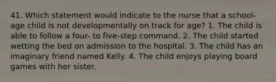 41. Which statement would indicate to the nurse that a school-age child is not developmentally on track for age? 1. The child is able to follow a four- to five-step command. 2. The child started wetting the bed on admission to the hospital. 3. The child has an imaginary friend named Kelly. 4. The child enjoys playing board games with her sister.