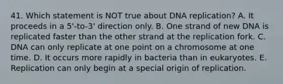 41. Which statement is NOT true about <a href='https://www.questionai.com/knowledge/kofV2VQU2J-dna-replication' class='anchor-knowledge'>dna replication</a>? A. It proceeds in a 5'-to-3' direction only. B. One strand of new DNA is replicated faster than the other strand at the replication fork. C. DNA can only replicate at one point on a chromosome at one time. D. It occurs more rapidly in bacteria than in eukaryotes. E. Replication can only begin at a special origin of replication.