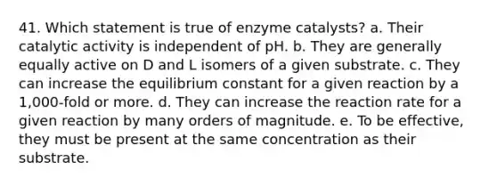 41. Which statement is true of enzyme catalysts? a. Their catalytic activity is independent of pH. b. They are generally equally active on D and L isomers of a given substrate. c. They can increase the equilibrium constant for a given reaction by a 1,000-fold or more. d. They can increase the reaction rate for a given reaction by many orders of magnitude. e. To be effective, they must be present at the same concentration as their substrate.