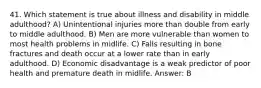 41. Which statement is true about illness and disability in middle adulthood? A) Unintentional injuries more than double from early to middle adulthood. B) Men are more vulnerable than women to most health problems in midlife. C) Falls resulting in bone fractures and death occur at a lower rate than in early adulthood. D) Economic disadvantage is a weak predictor of poor health and premature death in midlife. Answer: B