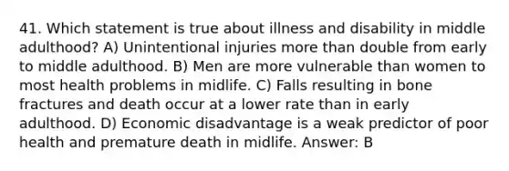 41. Which statement is true about illness and disability in middle adulthood? A) Unintentional injuries more than double from early to middle adulthood. B) Men are more vulnerable than women to most health problems in midlife. C) Falls resulting in bone fractures and death occur at a lower rate than in early adulthood. D) Economic disadvantage is a weak predictor of poor health and premature death in midlife. Answer: B