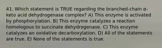 41. Which statement is TRUE regarding the branched-chain α-keto acid dehydrogenase complex? A) This enzyme is activated by phosphorylation. B) This enzyme catalyzes a reaction homologous to succinate dehydrogenase. C) This enzyme catalyzes an oxidative decarboxylation. D) All of the statements are true. E) None of the statements is true.