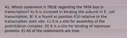 41. Which statement is TRUE regarding the TATA box in transcription? A) It is involved in binding the subunit in E. coli transcription. B) It is found at position ñ10 relative to the transcription start site. C) It is a site for assembly of the preinitiation complex. D) It is a site for binding of repressor proteins. E) All of the statements are true.