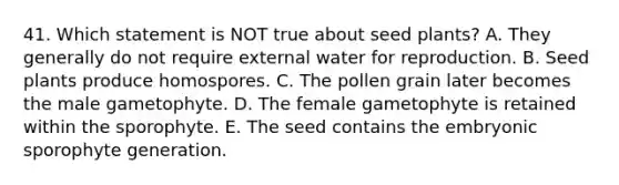 41. Which statement is NOT true about seed plants? A. They generally do not require external water for reproduction. B. Seed plants produce homospores. C. The pollen grain later becomes the male gametophyte. D. The female gametophyte is retained within the sporophyte. E. The seed contains the embryonic sporophyte generation.